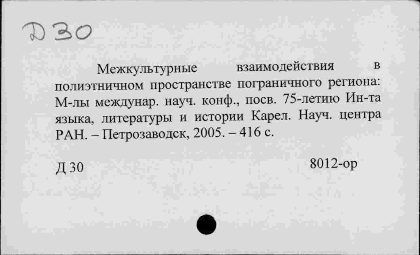 ﻿Межкультурные взаимодействия в полиэтничном пространстве пограничного региона: М-лы междунар. науч, конф., поев. 75-летию Ин-та языка, литературы и истории Карел. Науч, центра РАН. - Петрозаводск, 2005. - 416 с.
ДЗО
8012-ор